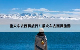 坐火车去西藏旅行？乘火车去西藏旅游