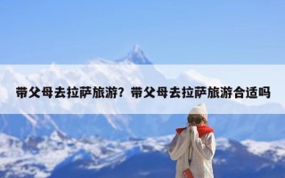 带父母去拉萨旅游？带父母去拉萨旅游合适吗