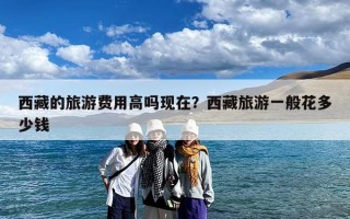 西藏的旅游费用高吗现在？西藏旅游一般花多少钱