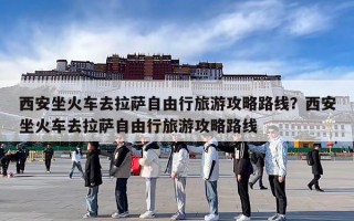 西安坐火车去拉萨自由行旅游攻略路线？西安坐火车去拉萨自由行旅游攻略路线