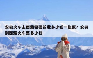 安徽火车去西藏需要花费多少钱一张票？安徽到西藏火车票多少钱