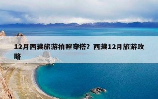 12月西藏旅游拍照穿搭？西藏12月旅游攻略