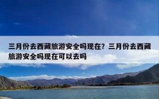 三月份去西藏旅游安全吗现在？三月份去西藏旅游安全吗现在可以去吗