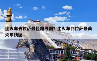 坐火车去拉萨最佳路线图？坐火车到拉萨最美火车线图