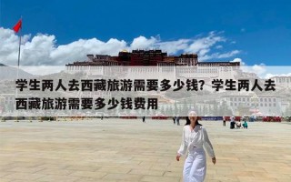 学生两人去西藏旅游需要多少钱？学生两人去西藏旅游需要多少钱费用