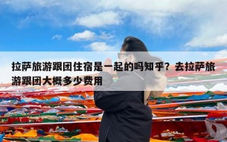 拉萨旅游跟团住宿是一起的吗知乎？去拉萨旅游跟团大概多少费用