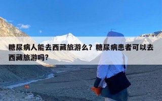糖尿病人能去西藏旅游么？糖尿病患者可以去西藏旅游吗?