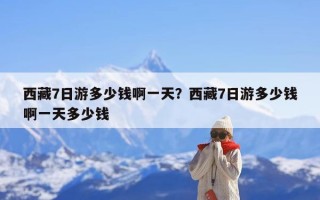 西藏7日游多少钱啊一天？西藏7日游多少钱啊一天多少钱