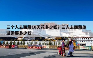 三个人去西藏10天花多少钱？三人去西藏旅游需要多少钱