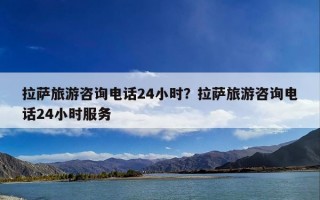拉萨旅游咨询电话24小时？拉萨旅游咨询电话24小时服务