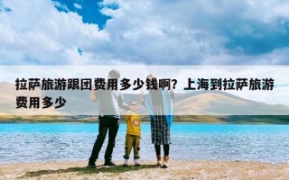 拉萨旅游跟团费用多少钱啊？上海到拉萨旅游费用多少