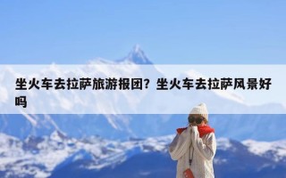 坐火车去拉萨旅游报团？坐火车去拉萨风景好吗