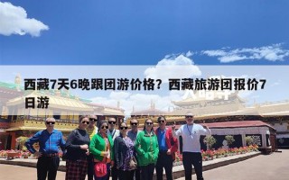 西藏7天6晚跟团游价格？西藏旅游团报价7日游