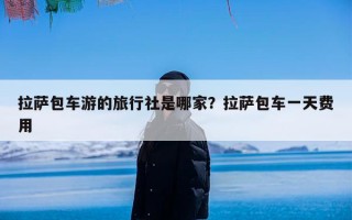 拉萨包车游的旅行社是哪家？拉萨包车一天费用