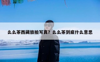 么么茶西藏旅拍写真？么么茶到底什么意思