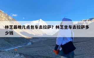 林芝最晚几点包车去拉萨？林芝坐车去拉萨多少钱