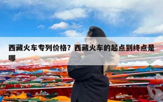 西藏火车专列价格？西藏火车的起点到终点是哪