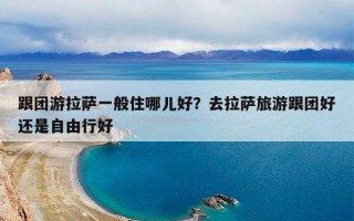 跟团游拉萨一般住哪儿好？去拉萨旅游跟团好还是自由行好