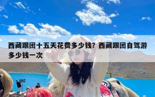 西藏跟团十五天花费多少钱？西藏跟团自驾游多少钱一次
