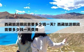 西藏旅游跟团需要多少钱一天？西藏旅游跟团需要多少钱一天费用