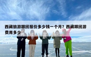 西藏旅游跟团报价多少钱一个月？西藏跟团游费用多少