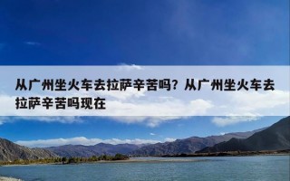 从广州坐火车去拉萨辛苦吗？从广州坐火车去拉萨辛苦吗现在