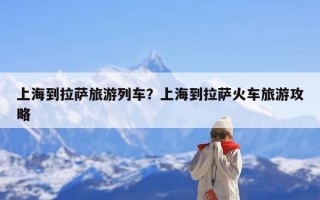 上海到拉萨旅游列车？上海到拉萨火车旅游攻略