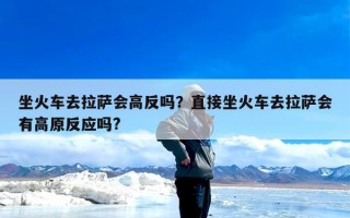坐火车去拉萨会高反吗？直接坐火车去拉萨会有高原反应吗?