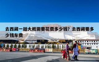 去西藏一趟大概需要花费多少钱？去西藏要多少钱车费