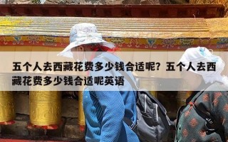 五个人去西藏花费多少钱合适呢？五个人去西藏花费多少钱合适呢英语