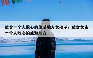 适合一个人散心的旅游地方女孩子？适合女生一个人散心的旅游地方
