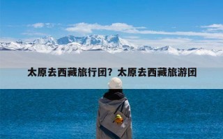 太原去西藏旅行团？太原去西藏旅游团