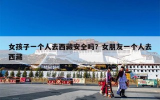 女孩子一个人去西藏安全吗？女朋友一个人去西藏