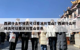 西藏什么时候去可以看冰川雪山？西藏什么时候去可以看冰川雪山景色
