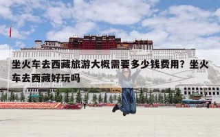 坐火车去西藏旅游大概需要多少钱费用？坐火车去西藏好玩吗