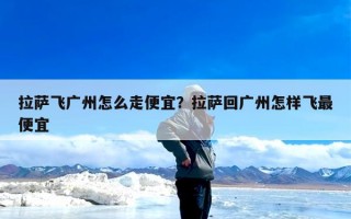 拉萨飞广州怎么走便宜？拉萨回广州怎样飞最便宜