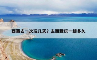 西藏去一次玩几天？去西藏玩一趟多久