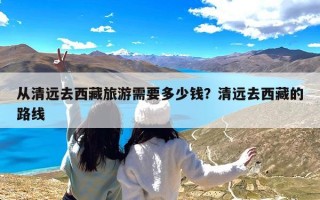 从清远去西藏旅游需要多少钱？清远去西藏的路线