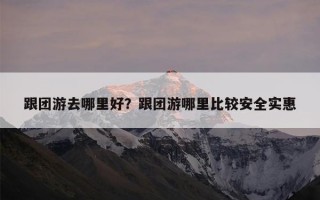 跟团游去哪里好？跟团游哪里比较安全实惠