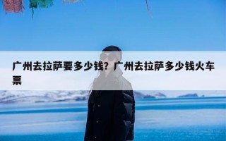 广州去拉萨要多少钱？广州去拉萨多少钱火车票