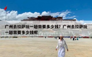 广州去拉萨玩一趟需要多少钱？广州去拉萨玩一趟需要多少钱呢