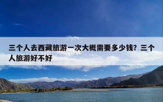 三个人去西藏旅游一次大概需要多少钱？三个人旅游好不好