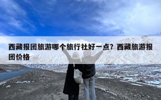 西藏报团旅游哪个旅行社好一点？西藏旅游报团价格