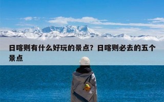 日喀则有什么好玩的景点？日喀则必去的五个景点
