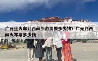 广元坐火车到西藏旅游需要多少钱？广元到西藏火车票多少钱