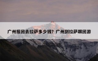 广州报团去拉萨多少钱？广州到拉萨跟团游