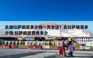 去趟拉萨旅游多少钱一天合适？去拉萨旅游多少钱 拉萨旅游费用多少