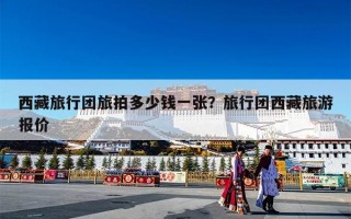 西藏旅行团旅拍多少钱一张？旅行团西藏旅游报价