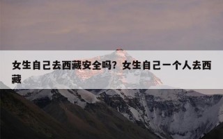 女生自己去西藏安全吗？女生自己一个人去西藏