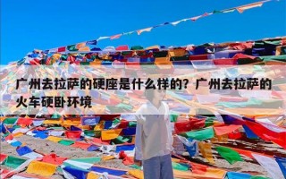 广州去拉萨的硬座是什么样的？广州去拉萨的火车硬卧环境